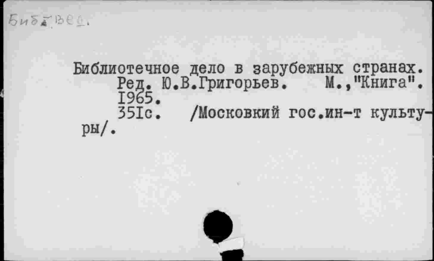 ﻿Б и Ъ д' 1Ь € 6. >
Библиотечное дело в зарубежных странах.
Ред. Ю.В.Григорьев. М.,“Книга”. 1965.
351с. /Московкий гос.ин-т культуры/.